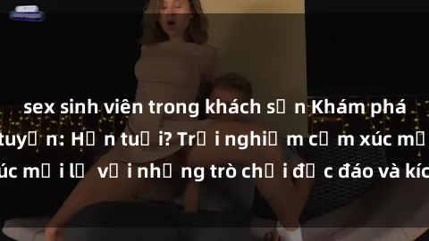 sex sinh viên trong khách sạn Khám phá thế giới sex trực tuyến: Hơn tuổi? Trải nghiệm cảm xúc mới lạ với những trò chơi độc đáo và kích thích người lớn