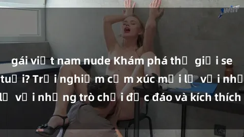 gái việt nam nude Khám phá thế giới sex trực tuyến: Hơn tuổi? Trải nghiệm cảm xúc mới lạ với những trò chơi độc đáo và kích thích người lớn