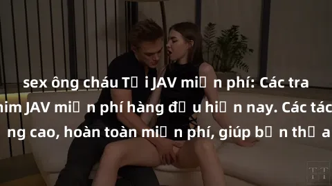 sex ông cháu Tải JAV miễn phí: Các trang web cung cấp phim JAV miễn phí hàng đầu hiện nay. Các tác phẩm chất lượng cao, hoàn toàn miễn phí, giúp bạn thỏa mãn niềm đam mê mà không tốn kém.
