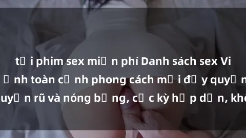 tải phim sex miễn phí Danh sách sex Việt Nam không che - Ảnh toàn cảnh phong cách mới đầy quyến rũ và nóng bỏng, cực kỳ hấp dẫn, không thể bỏ qua!