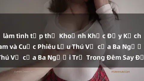 làm tình tập thể Khoảnh Khắc Đầy Kịch Tính: Sex  Việt Nam và Cuộc Phiêu Lưu Thú Vị của Ba Người Trẻ Trong Đêm Say Đắm