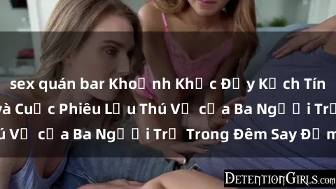 sex quán bar Khoảnh Khắc Đầy Kịch Tính: Sex  Việt Nam và Cuộc Phiêu Lưu Thú Vị của Ba Người Trẻ Trong Đêm Say Đắm