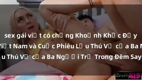 sex gái việt có chồng Khoảnh Khắc Đầy Kịch Tính: Sex  Việt Nam và Cuộc Phiêu Lưu Thú Vị của Ba Người Trẻ Trong Đêm Say Đắm