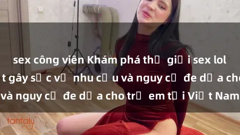sex công viên Khám phá thế giới sex loli Việt Nam: Sự thật gây sốc về nhu cầu và nguy cơ đe dọa cho trẻ em tại Việt Nam