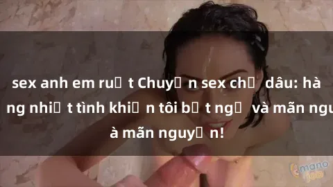 sex anh em ruột Chuyện sex chị dâu: hành động nhiệt tình khiến tôi bất ngờ và mãn nguyện!