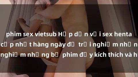 phim sex vietsub Hấp dẫn với sex hentai vietsub mới nhất, cập nhật hàng ngày để trải nghiệm những bộ phim đầy kích thích và hấp dẫn.