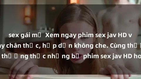 sex gái mỹ Xem ngay phim sex jav HD với những cảnh quay chân thực, hấp dẫn không che. Cùng thưởng thức những bộ phim sex jav HD hot nhất hiện nay!
